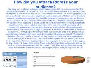 How did you attract/address your
audience?We made sure our target audiences opinion was incorporated into our sequence from the
planning stage we did this by handing out survey sheets to our audience to find out what they
would prefer to see in our title sequence. The questionnaires allowed us to pick typography and
colour comfortably as we knew our target audience had approved. With their opinion taken into
account it would make sense that they would be attracted to our sequence as their thoughts
have become a part of it. We also made sure to make our protagonist male as generally our
film would be more appealing to males aged 6-12 and therefore we needed our protagonist to
appear victorious so our audience could admire him as a character thus creating a bond
between the audience and the character. As we had analyzed other title sequences with
a similar genre and with the same target audience we knew what to include in order to attract
the audience. Johnny English for example made sure to include shots of the protagonist to
make him look humorous and shots making the protagonist appear successful. We ensured to
take this information and incorporate it into our sequence as it is what the audience would
expect and enjoy from a sequence. This was done through the mise-en-scene as we made
Teddy appear significant and successful due to him sipping on a martini, which is stereotypical
for a spy due to the James Bond series. To add to the humor we then had our actor spit out the
drink to contrast the seriousness with the comedy. The lighting also subliminally portrayed
Teddy as successful due to the lighting becoming brighter as Teddy changes into his suit.
 