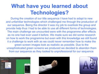 What have you learned about
Technologies?
During the creation of our title sequence I have had to adapt to new
and unfamiliar technologies which challenged me through the production of
our sequence. Being the director it was my job to overlook the group and
provide help thus I had to be able to use all different forms of technologies.
The main challenge we uncounted were with the programme after effects
as no one had ever used it before. We made sure we did some research
on how to work the programme but even with this knowledge we still found
it a challenge to work with as we could never remember how to make the
green screen images look as realistic as possible. Due to the
unsophisticated green screens we produced we decided to abandon them
from our sequence as they looked to unprofessional for our sequence
 
 