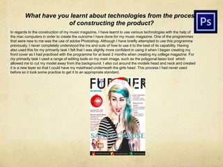 What have you learnt about technologies from the process
of constructing the product?
In regards to the construction of my music magazine, I have learnt to use various technologies with the help of
the mac computers in order to create the outcome I have done for my music magazine. One of the programmes
that were new to me was the use of adobe Photoshop. Although I have briefly attempted to use this programme
previously, I never completely understood the ins and outs of how to use it to the best of its capability. Having
also used this for my primarily task I felt that I was slightly more confident in using it when I began creating my
front cover as I had practiced with the programme for at least 2 months when creating my college magazine. For
my primarily task I used a range of editing tools on my main image, such as the polygonal lasso tool which
allowed me to cut my model away from the background. I also cut around the models head and neck and created
it is a new layer so that I could have my masthead underneath the girls head. This process I had never used
before so it took some practice to get it to an appropriate standard.
 