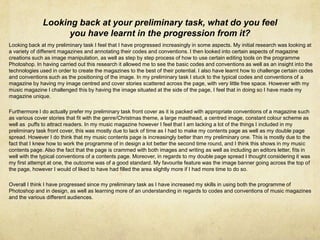 Looking back at your preliminary task, what do you feel
you have learnt in the progression from it?
Looking back at my preliminary task I feel that I have progressed increasingly in some aspects. My initial research was looking at
a variety of different magazines and annotating their codes and conventions. I then looked into certain aspects of magazine
creations such as image manipulation, as well as step by step process of how to use certain editing tools on the programme
Photoshop. In having carried out this research it allowed me to see the basic codes and conventions as well as an insight into the
technologies used in order to create the magazines to the best of their potential. I also have learnt how to challenge certain codes
and conventions such as the positioning of the image. In my preliminary task I stuck to the typical codes and conventions of a
magazine by having my image centred and cover stories scattered across the page, with very little free space. However with my
music magazine I challenged this by having the image situated at the side of the page, I feel that in doing so I have made my
magazine unique.
Furthermore I do actually prefer my preliminary task front cover as it is packed with appropriate conventions of a magazine such
as various cover stories that fit with the genre/Christmas theme, a large masthead, a centred image, constant colour scheme as
well as puffs to attract readers. In my music magazine however I feel that I am lacking a lot of the things I included in my
preliminary task front cover, this was mostly due to lack of time as I had to make my contents page as well as my double page
spread. However I do think that my music contents page is increasingly better than my preliminary one. This is mostly due to the
fact that I knew how to work the programme of in design a lot better the second time round, and I think this shows in my music
contents page. Also the fact that the page is crammed with both images and writing as well as including an editors letter, fits in
well with the typical conventions of a contents page. Moreover, in regards to my double page spread I thought considering it was
my first attempt at one, the outcome was of a good standard. My favourite feature was the image banner going across the top of
the page, however I would of liked to have had filled the area slightly more if I had more time to do so.
Overall I think I have progressed since my preliminary task as I have increased my skills in using both the programme of
Photoshop and in design, as well as learning more of an understanding in regards to codes and conventions of music magazines
and the various different audiences.
 