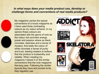 In what ways does your media product use, develop or
challenge forms and conventions of real media products?
My magazine carries the typical
conventions of a music magazine as
I have used three contrasting
colours as my colour scheme. In my
opinion these colours are
associated with the genre of rock as
the colour red connotes energy,
power and passion where as black
connotes, darkness and a sense of
mystery. And lastly the colour of
white connotes a sense of purity
and trust, leading readers to believe
that the product is trustworthy and
reliable. When creating my
magazine I based it on the similar
conventions that the rock magazine
Kerrang uses. Following the similar
layouts they have and eroded fonts
they regularly use.
 