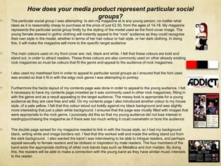 How does your media product represent particular social
groups?
The particular social group I was attempting to aim my magazine at is any young person, no matter what
class as it is reasonably cheap to purchase at the price of just £2.50, from the ages of 14-18. My magazine
represents the particular social group firstly by the styling of the model used as the front cover image. The
young female dressed in gothic clothing will instantly appeal to the “rock” audience as they could recognise
their own style in the model, whether in terms of her hair colour or hair style, or her dark clothing. In doing
this, it will make the magazine sell more to the specific target audience.
The main colours used on my front cover are: red, black and white. I felt that these colours are bold and
stand out, in order to attract readers. These three colours are also commonly used on other already existing
rock magazines so must be colours that fit the genre and appeal to the audience of rock magazines.
I also used my masthead font in order to appeal to particular social groups as I ensured that the font used
was eroded so that it fit in with the edgy rock genre I was attempting to portray.
Furthermore the hectic layout of my contents page was done in order to appeal to the young audience. I felt
it necessary to have my contents page crowded as it was commonly used in other rock magazines, fitting in
with the genre and as a result appealing to the target audience. The messy look is appropriate for a young
audience as they are care free and wild. On my contents page I also introduced another colour to my house
style, of a pale yellow. I felt that this colour stood out boldly against my black background and was slightly
more interesting that just a plain white background. I ensured that the page was mostly filled with images that
were appropriate to the rock genre, I purposely did this so that my young audience did not lose interest in
reading/purchasing the magazine as if there was too much writing it could overwhelm or bore the audience.
The double page spread for my magazine needed to link in with the house style, so I had my background
black, writing white and image borders red. I feel that this worked well and made the writing stand out from
the dark background. I also wanted the band I was interviewing to be able to intrigue readers, and perhaps
appeal sexually to female readers and be idolised or inspiration by male readers. The four members of the
band wore the appropriate clothing of other rock bands tops such as Metallica and iron maiden. By doing
this, the readers will be able to make a connection with the young band as they have similar music interests
to the reader.
 