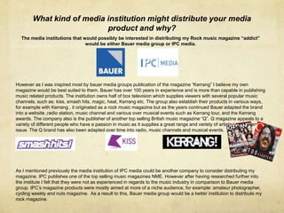 What kind of media institution might distribute your media
product and why?
The media institutions that would possibly be interested in distributing my Rock music magazine “addict”
would be either Bauer media group or IPC media.
However as I was inspired most by bauer media groups publication of the magazine “Kerrang” I believe my own
magazine would be best suited to them. Bauer has over 100 years in experience and is more than capable in publishing
music related products. The institution owns half of box television which supplies viewers with several popular music
channels, such as: kiss, smash hits, magic, heat, Kerrang etc. The group also establish their products in various ways,
for example with Kerrang , it originated as a rock music magazine but as the years continued Bauer adapted the brand
into a website ,radio station, music channel and various over musical events such as Kerrang tour, and the Kerrang
awards. The company also is the publisher of another top selling British music magazine “Q”. Q magazine appeals to a
variety of different people who have a passion in music as it supplies a great range and variety of artists inside every
issue. The Q brand has also been adapted over time into radio, music channels and musical events.
As I mentioned previously the media institution of IPC media could be another company to consider distributing my
magazine. IPC publishes one of the top selling music magazines NME. However after having researched further into
the institute I felt that they were not as experienced in regards to the music industry in comparison to Bauer media
group. IPC’s magazine products were mostly aimed at more of a niche audience, for example: amateur photographer,
cycling weekly and nuts magazine. As a result to this, Bauer media group would be a better institution to distribute my
rock magazine.
 