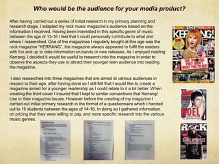 Who would be the audience for your media product?
After having carried out a series of initial research in my primary planning and
research stage, I adapted my rock music magazine’s audience based on the
information I received. Having been interested in this specific genre of music
between the age of 13-16 I feel that I could personally contribute to what and
where I researched. One of the magazines I regularly bought at this age was the
rock magazine “KERRANG”, the magazine always appeared to fulfil the readers
with fun and up to date information on bands or new releases. As I enjoyed reading
Kerrang, I decided it would be useful to research into the magazine in order to
observe the aspects they use to attract their younger teen audience into reading
the magazine.
I also researched into three magazines that are aimed at various audiences in
respect to their age, after having done so I still felt that I would like to create a
magazine aimed for a younger readership as I could relate to it a lot better. When
creating the front cover I insured that I kept to similar conventions that Kerrang!
Use in their magazine issues. However before the creating of my magazine I
carried out initial primary research in the format of a questionnaire which I handed
out to 15 students between the ages of 14-18. In doing so I gathered information
on pricing that they were willing to pay, and more specific research into the various
music genres.
 
