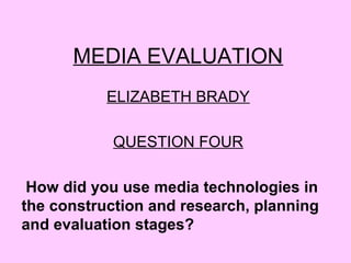 MEDIA EVALUATION
ELIZABETH BRADY
QUESTION FOUR
How did you use media technologies in
the construction and research, planning
and evaluation stages?
 