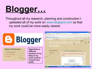 Blogger…
Throughout all my research, planning and construction I
uploaded all of my work on www.blogspot.com so that
my work could be more easily viewed.
Hyperlinks to
different
sections of my
blog so my
work could be
viewed more
easily
 