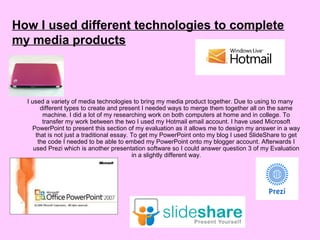 I used a variety of media technologies to bring my media product together. Due to using to many
different types to create and present I needed ways to merge them together all on the same
machine. I did a lot of my researching work on both computers at home and in college. To
transfer my work between the two I used my Hotmail email account. I have used Microsoft
PowerPoint to present this section of my evaluation as it allows me to design my answer in a way
that is not just a traditional essay. To get my PowerPoint onto my blog I used SlideShare to get
the code I needed to be able to embed my PowerPoint onto my blogger account. Afterwards I
used Prezi which is another presentation software so I could answer question 3 of my Evaluation
in a slightly different way.
How I used different technologies to complete
my media products
 