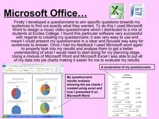 Microsoft Office…
Firstly I developed a questionnaire to aim specific questions towards my
audiences to find out exactly what they wanted. To do this I used Microsoft
Word to design a music video questionnaire which I distributed to a mix of
students at Eccles College. I found this particular software very successful
with regards to creating my questionnaire; it was very easy to use and
meant I could present my questionnaire in a clear and focused way easy for
audiences to answer. Once I had my feedback I used Microsoft word again
to properly look into my results and analyse them to get a better
understanding of what I would need to start doing for my planning stage.
Using a mixture of Microsoft Word and Microsoft Excel I was able to put all
of my data into pie charts making it easier for me to evaluate my results.
A screenshot of my questionnaire
My questionnaire
results analysis
showing the pie charts I
created using excel and
how I presented it on
Microsoft Word
 