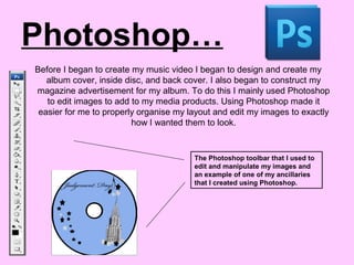 Photoshop…
Before I began to create my music video I began to design and create my
album cover, inside disc, and back cover. I also began to construct my
magazine advertisement for my album. To do this I mainly used Photoshop
to edit images to add to my media products. Using Photoshop made it
easier for me to properly organise my layout and edit my images to exactly
how I wanted them to look.
The Photoshop toolbar that I used to
edit and manipulate my images and
an example of one of my ancillaries
that I created using Photoshop.
 