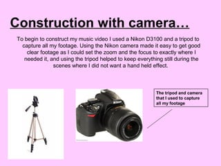 Construction with camera…
To begin to construct my music video I used a Nikon D3100 and a tripod to
capture all my footage. Using the Nikon camera made it easy to get good
clear footage as I could set the zoom and the focus to exactly where I
needed it, and using the tripod helped to keep everything still during the
scenes where I did not want a hand held effect.
The tripod and camera
that I used to capture
all my footage
 