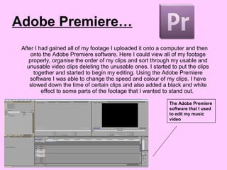 Adobe Premiere…
After I had gained all of my footage I uploaded it onto a computer and then
onto the Adobe Premiere software. Here I could view all of my footage
properly, organise the order of my clips and sort through my usable and
unusable video clips deleting the unusable ones. I started to put the clips
together and started to begin my editing. Using the Adobe Premiere
software I was able to change the speed and colour of my clips. I have
slowed down the time of certain clips and also added a black and white
effect to some parts of the footage that I wanted to stand out.
The Adobe Premiere
software that I used
to edit my music
video
 