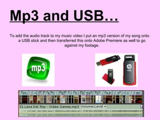 Mp3 and USB…
To add the audio track to my music video I put an mp3 version of my song onto
a USB stick and then transferred this onto Adobe Premiere as well to go
against my footage.
 