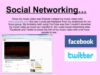 Social Networking…
Once my music video was finished I added my music video onto
www.youtube.com this way I could get feedback from my audiences for my
focus group. My limitation with using YouTube was that I couldn’t advertise
my music video as much as I wanted to. So I used social networking sites
Facebook and Twitter to share the link of my music video with a lot more
people to see.
 