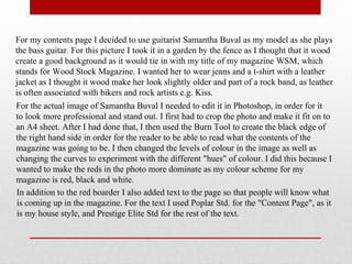 For my contents page I decided to use guitarist Samantha Buval as my model as she plays
the bass guitar. For this picture I took it in a garden by the fence as I thought that it wood
create a good background as it would tie in with my title of my magazine WSM, which
stands for Wood Stock Magazine. I wanted her to wear jeans and a t-shirt with a leather
jacket as I thought it wood make her look slightly older and part of a rock band, as leather
is often associated with bikers and rock artists e.g. Kiss.
For the actual image of Samantha Buval I needed to edit it in Photoshop, in order for it
to look more professional and stand out. I first had to crop the photo and make it fit on to
an A4 sheet. After I had done that, I then used the Burn Tool to create the black edge of
the right hand side in order for the reader to be able to read what the contents of the
magazine was going to be. I then changed the levels of colour in the image as well as
changing the curves to experiment with the different "hues" of colour. I did this because I
wanted to make the reds in the photo more dominate as my colour scheme for my
magazine is red, black and white.
In addition to the red boarder I also added text to the page so that people will know what
is coming up in the magazine. For the text I used Poplar Std. for the "Content Page", as it
is my house style, and Prestige Elite Std for the rest of the text.
 