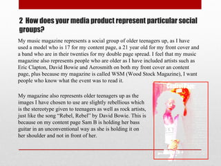 2 How does your media product represent particular social
groups?
My music magazine represents a social group of older teenagers up, as I have
used a model who is 17 for my content page, a 21 year old for my front cover and
a band who are in their twenties for my double page spread. I feel that my music
magazine also represents people who are older as I have included artists such as
Eric Clapton, David Bowie and Aerosmith on both my front cover an content
page, plus because my magazine is called WSM (Wood Stock Magazine), I want
people who know what the event was to read it.
My magazine also represents older teenagers up as the
images I have chosen to use are slightly rebellious which
is the stereotype given to teenagers as well as rock artists,
just like the song “Rebel, Rebel” by David Bowie. This is
because on my content page Sam B is holding her bass
guitar in an unconventional way as she is holding it on
her shoulder and not in front of her.
 