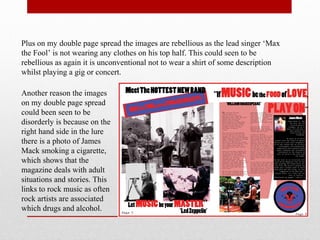Plus on my double page spread the images are rebellious as the lead singer ‘Max
the Fool’ is not wearing any clothes on his top half. This could seen to be
rebellious as again it is unconventional not to wear a shirt of some description
whilst playing a gig or concert.
Another reason the images
on my double page spread
could been seen to be
disorderly is because on the
right hand side in the lure
there is a photo of James
Mack smoking a cigarette,
which shows that the
magazine deals with adult
situations and stories. This
links to rock music as often
rock artists are associated
which drugs and alcohol.
 