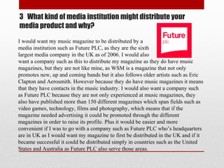 3 What kind of media institution might distribute your
media product and why?
I would want my music magazine to be distributed by a
media institution such as Future PLC, as they are the sixth
largest media company in the UK as of 2006. I would also
want a company such as this to distribute my magazine as they do have music
magazines, but they are not like mine, as WSM is a magazine that not only
promotes new, up and coming bands but it also follows older artists such as Eric
Clapton and Aerosmith. However because they do have music magazines it means
that they have contacts in the music industry. I would also want a company such
as Future PLC because they are not only experienced at music magazines, they
also have published more than 150 different magazines which span fields such as
video games, technology, films and photography, which means that if the
magazine needed advertising it could be promoted through the different
magazines in order to raise its profile. Plus it would be easier and more
convenient if I was to go with a company such as Future PLC who’s headquarters
are in UK as I would want my magazine to first be distributed in the UK and if it
became successful it could be distributed simply in countries such as the United
States and Australia as Future PLC also serve those areas.
 