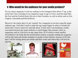 4 Who would be the audience for your media product?
For my music magazine I want my audience to be teenagers from about 17 up, as the
artists that I have included in my magazine range in age as I have used the band Max
the Fool and the Foolish Heart who are in their twenties, as well as artists such as Eric
Clapton, Aerosmith and David Bowie.
However I do realise that it is not ‘normal‘ for a magazine to not have specific target
audience age, I feel that I need to make the age range bigger in order to include the
artists that I want to interview and talk about. In that sense I am breaking a media
convention because the target audience is much bigger than normal, where as
magazines such as Vibe have an age range form 18-34 which is much smaller.
Nevertheless I do think that the predominant number of people reading the magazine
will be late male and female teenagers to people in their thirties, because of the fact
that I will be writing about new bands and their works and where they will next be
playing.
 