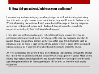 5 How did you attract/address your audience?
I attracted my audience using eye catching images as well as interesting text along
side it to make people become more interested so they would want to find out more.
Whilst addressing my audience I tried to use formal language so that my magazine
seem more professional, where as if I had used slang it would have made the
magazine seem slightly less professional and amateur.
I have also use sophisticated colours; red, white and black in order to create an
appropriate atmosphere and mood for when people open my magazine and start to
read it. I have chosen these colours as they are often used for instruments such as
guitars, as well as black is seen to be a strong colour which is again often associated
with rock music as it uses powerful chords and rhythms to create the music.
As well as language and colour I have also addressed the audience through the articles
that I have written and included, for instance by placing a photo of James Mack on the
double page spread smoking it shows the audience that there could possibly be some
age appropriate articles in the magazine just like in most of the other rock music
magazines.
 