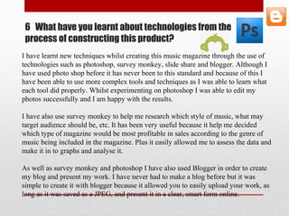 6 What have you learnt about technologies from the
process of constructing this product?
I have learnt new techniques whilst creating this music magazine through the use of
technologies such as photoshop, survey monkey, slide share and blogger. Although I
have used photo shop before it has never been to this standard and because of this I
have been able to use more complex tools and techniques as I was able to learn what
each tool did properly. Whilst experimenting on photoshop I was able to edit my
photos successfully and I am happy with the results.
I have also use survey monkey to help me research which style of music, what may
target audience should be, etc. It has been very useful because it help me decided
which type of magazine would be most profitable in sales according to the genre of
music being included in the magazine. Plus it easily allowed me to assess the data and
make it in to graphs and analyse it.
As well as survey monkey and photoshop I have also used Blogger in order to create
my blog and present my work. I have never had to make a blog before but it was
simple to create it with blogger because it allowed you to easily upload your work, as
long as it was saved as a JPEG, and present it in a clear, smart form online.
 