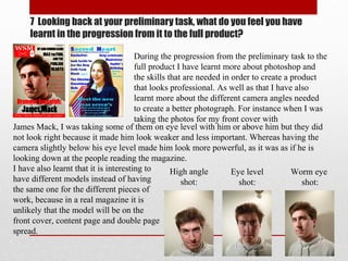 7 Looking back at your preliminary task, what do you feel you have
learnt in the progression from it to the full product?
During the progression from the preliminary task to the
full product I have learnt more about photoshop and
the skills that are needed in order to create a product
that looks professional. As well as that I have also
learnt more about the different camera angles needed
to create a better photograph. For instance when I was
taking the photos for my front cover with
James Mack, I was taking some of them on eye level with him or above him but they did
not look right because it made him look weaker and less important. Whereas having the
camera slightly below his eye level made him look more powerful, as it was as if he is
looking down at the people reading the magazine.
High angle
shot:
Eye level
shot:
Worm eye
shot:
I have also learnt that it is interesting to
have different models instead of having
the same one for the different pieces of
work, because in a real magazine it is
unlikely that the model will be on the
front cover, content page and double page
spread.
 
