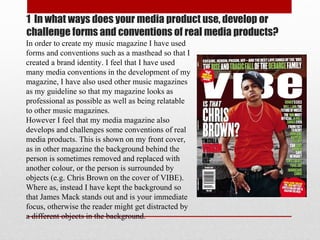 1 In what ways does your media product use, develop or
challenge forms and conventions of real media products?
In order to create my music magazine I have used
forms and conventions such as a masthead so that I
created a brand identity. I feel that I have used
many media conventions in the development of my
magazine, I have also used other music magazines
as my guideline so that my magazine looks as
professional as possible as well as being relatable
to other music magazines.
However I feel that my media magazine also
develops and challenges some conventions of real
media products. This is shown on my front cover,
as in other magazine the background behind the
person is sometimes removed and replaced with
another colour, or the person is surrounded by
objects (e.g. Chris Brown on the cover of VIBE).
Where as, instead I have kept the background so
that James Mack stands out and is your immediate
focus, otherwise the reader might get distracted by
a different objects in the background.
 