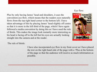 Plus by only having James’ head and shoulders, it uses the
convention eye flow, which means that the readers eyes naturally
flows from the top right hand corner to the bottom left. I have
taken advantage of this by placing James’ head slightly off centre
so that it is more in the left third of the page, which I have again
followed a media convention by doing this as I have used the rule
of thirds. This makes the image look instantly more interesting as
his head is facing off to the left but his eyes are actually looking
straight into the camera and at the reader.
Eye flow:
I have also incorporated eye flow in my front cover as I have placed
the text on the right hand side of the page with a ‘Plus at the bottom
of the page so that the audience will receive as much information as
possible.
The rule of thirds:
 