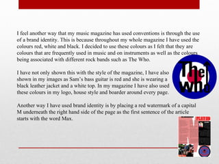 I feel another way that my music magazine has used conventions is through the use
of a brand identity. This is because throughout my whole magazine I have used the
colours red, white and black. I decided to use these colours as I felt that they are
colours that are frequently used in music and on instruments as well as the colours
being associated with different rock bands such as The Who.
I have not only shown this with the style of the magazine, I have also
shown in my images as Sam’s bass guitar is red and she is wearing a
black leather jacket and a white top. In my magazine I have also used
these colours in my logo, house style and boarder around every page.
Another way I have used brand identity is by placing a red watermark of a capital
M underneath the right hand side of the page as the first sentence of the article
starts with the word Max.
 