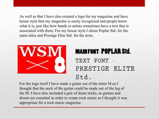 As well as that I have also created a logo for my magazine and have
house style that my magazine is easily recognised and people know
what it is, just like how bands or artists sometimes have a text that is
associated with them. For my house style I chose Poplar Std. for the
main titles and Prestige Elite Std. for the texts.
MAINFONT- POPLARStd.
TEXT FONT -
PRESTIGE ELITE
Std.
For the logo itself I have made a guitar out of the letter M as I
thought that the neck of the guitar could be made out of the leg of
the M. I have also included a pair of drum sticks, as guitars and
drums are essential in order to create rock music so I thought it was
appropriate for a rock music magazine.
 