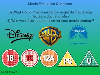 Media Evaluation Questions
3) What kind of media institution might distribute your
media product and why?
4) Who would be the audience for your media product?
Nick Lowe
 