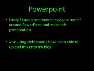 Powerpoint
• Lastly I have learnt how to navigate myself
  around PowerPoint and make this
  presentation.

• Also using slide share I have been able to
  upload this onto my blog.
 