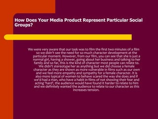How Does Your Media Product Represent Particular Social
Groups?




     We were very aware that our task was to film the first two minutes of a film
          so we didn't see the need for so much character development at the
       particular moment. However, from our film, you can see that she is just a
       normal girl, having a shower, going about her business and talking to her
        family and so far, this is the kind of character most people can relate to.
            We didn't stereotype her as anything but we did choose a female
        character as they are shown as more vulnerable in films such as our own
          and we feel more empathy and sympathy for a female character. It is
         also more typical of women to behave scared the way she does and if
        we'd had a man, who have a habit in films of not showing their fear and
         acting 'hard', the audience would have found it harder to relate to him
        and we definitely wanted the audience to relate to our character as this
                                     increases tension.
 