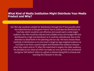 What Kind of Media Institution Might Distribute Your Media
Product and Why?


  Our film clip would be suitable for distribution through the TV but possibly after
      the watershed due to the genre ‘horror’ but it could also be distributed via
         YouTube which would be cost effective and would reach a wide target
    audience. Our film would be relevant and suitable to be a low budget film but
      distributed by a high end distributor as it could be a blockbuster due to the
      attention to detail both in the planning and our clip. We have chosen these
    methods of distribution to try and reach a large but age targeted audience as
       YouTube is run from a search engine and therefore the audience chooses
    what they watch and on TV after the watershed it targets the older audience.
     We decided on our name of which we made our own up from the storyboard
      and genre ‘left behind’ refers to a ghost or demon being left in a house and
                            taunting the character in the clip.
 