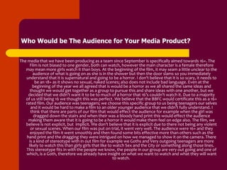 Who Would be The Audience for Your Media Product?


The media that we have been producing as a team since September is specifically aimed towards 16+. The
      Film is not biased to one gender, both can watch, however the main character is a female therefore
   may mean more girls watch it than boys. At the beginning of the film, it may seam a little unclear to the
        audience of what is going on as she is in the shower but then the door slams so you immediately
   understand that it is supernatural and going to be a horror. I don’t believe that it is so scary, it needs to
         be an 18+ as it shows no sexual, naked scenes; also does not include bad language. Even at the
        beginning of the year we all agreed that is would be a horror as we all shared the same ideas and
      thought we would get together as a group to pursue this and share ideas with one another, but we
    decided that we didn’t want it to be to much of a horror that 16’s couldn’t watch it. Due to a majority
   of us still being 16 we thought this was perfect. We believe that the BBFC would certificate this as a 16+
   rated film. Our audience was teenagers; we choose this specific group to us being teenagers our selves
      and it would be hard to make a film to an older younger audience that we didn’t fully understand. I
      think that there are parts of our film that would effect the audience for example when the girl was
        dragged down the stairs and when their was a bloody hand print this would effect the audience
    making them aware that it is going to be a horror it would make them feel on edge also. The film, we
   believe is not explicit, but implicit. We don’t believe that it is explicit due to there not being any violent
      or sexual scenes. When our film was put on trial, it went very well. The audience were 16+ and they
      enjoyed the film it went smoothly and then found some bits effective more than others such as the
   hand print and the dragging they were intrigued on how we managed to show it on the camera. There
     is a kind of stereotype with in out film for example we Goths and Very outgoing teenagers are more
     likely to watch this than girly girls that like to watch Sex and the City or something along those lines.
   This stereotype fits in with the people we know, the people in our group are very out going and one of
   which, is a Goth, therefore we already have insight on what we want to watch and what they will want
                                                        to watch.
 