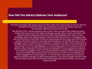 How Did You Attract/Address Your Audience?


 We know teenagers like being scared and films that make them jump. So for our film we
          wanted to include the following conventions: A make-you-jump, scary, the
                          unexpected, supernatural and scary music
  We did this in the 1 minute preview that we did. There we parts that made you jump,
     things that’s go bump in the night and things moving when nobody was there. We
         wanted to have suspense in it as well. All of these together are, what we feel,
     teenagers enjoy. Our target audience will most likely be over be 15. Teenagers who
   go out and have fun with their friends in large groups tend to enjoy the thrill of being
      scared. We tried to attract a teenage based audience; we did this because we are
   teenagers and it would be hard to appeal to a audience we didn’t fully understand. In
    our first scene we had a protagonist, in her twenties, in the shower and we hear her
      phone ring, It was a purple blackberry, and since Blackberry is a common brand of
     phone among teenagers, simply seeing the blackberry would engage the audience,
        once they’re engaged in the scene, we decided to include the first supernatural
       occurrence (door slamming by itself). By this point, we feel we’ve probably only
        really engaged the female audience. To interest the male audience, we used an
    attractive female teenager to play the protagonist. This would engage interest in the
      film and they would see the first part of the supernatural occurrence, as boys also
                                        enjoy the thrill.
 