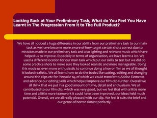Looking Back at Your Preliminary Task, What do You Feel You Have
Learnt in The Progression From it to The Full Product?



 We have all noticed a huge difference in our ability from our preliminary task to our main
        task as we have become more aware of how to get certain shots correct due to
   mistakes made in our preliminary task and also lighting and relevant music which have
      helped us to improve. Especially in terms of organisation, we have learnt a lot. We
     used a different location for our main task which put our skills to test but we did do
    some practice shots to make sure they looked realistic and more manageable. Doing
   this made us even more enthusiastic to continue doing a horror film as we all thought
   it looked realistic. We all learnt how to do the basics like cutting, editing and changing
     around the clips etc for Pinnacle 14, of which we could transfer to Adobe Elements
    and advance our editing skills which helped improve our film clip further. Overall we
          all think that we put in a good amount of time, detail and enthusiasm. We all
     contributed to our film clip, which was very good, but we feel that with a little more
      time and a little more teamwork it could have been improved, our ideas held much
    potential. Overall, we are all really pleased with our clip. We feel it suits the brief and
                              our genre of horror almost perfectly.
 