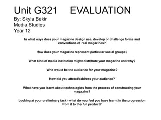 Unit G321 EVALUATION
By: Skyla Bekir
Media Studies
Year 12
In what ways does your magazine design use, develop or challenge forms and
conventions of real magazines?
How does your magazine represent particular social groups?
What kind of media institution might distribute your magazine and why?
Who would be the audience for your magazine?
How did you attract/address your audience?
What have you learnt about technologies from the process of constructing your
magazine?
Looking at your preliminary task - what do you feel you have learnt in the progression
from it to the full product?
 
