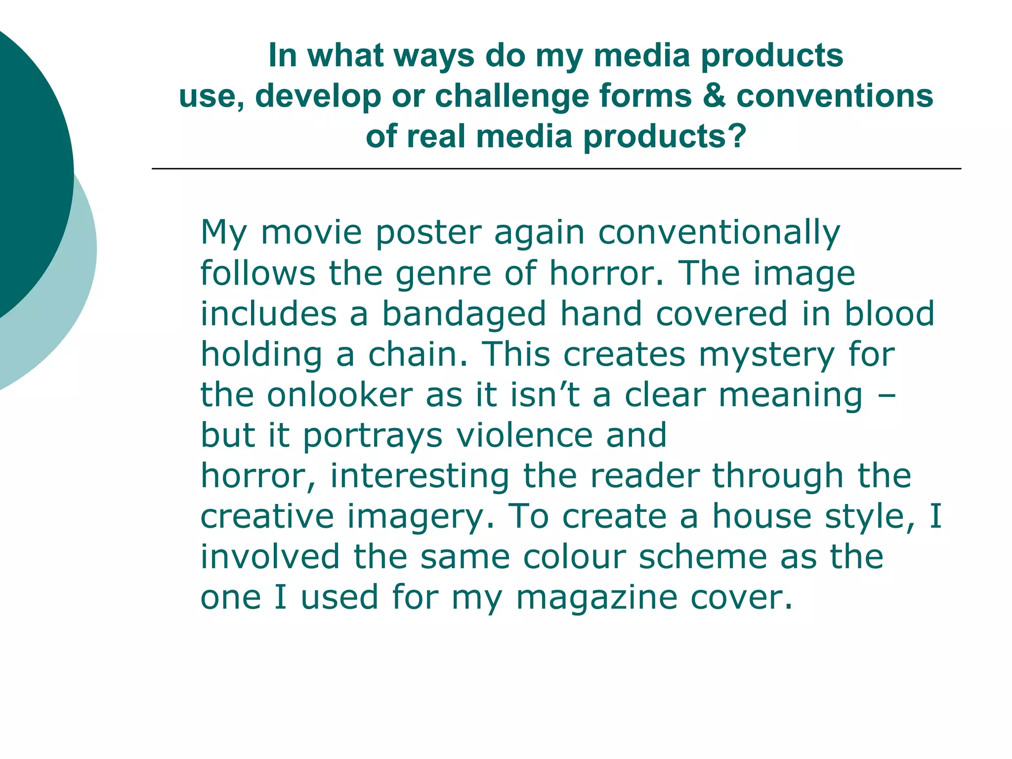 In what ways do my media products use, develop or challenge forms & conventions of real media products?My movie poster again conventionally follows the genre of horror. The image includes a bandaged hand covered in blood holding a chain. This creates mystery for the onlooker as it isn’t a clear meaning – but it portrays violence and horror, interesting the reader through the creative imagery. To create a house style, I involved the same colour scheme as the one I used for my magazine cover. 
