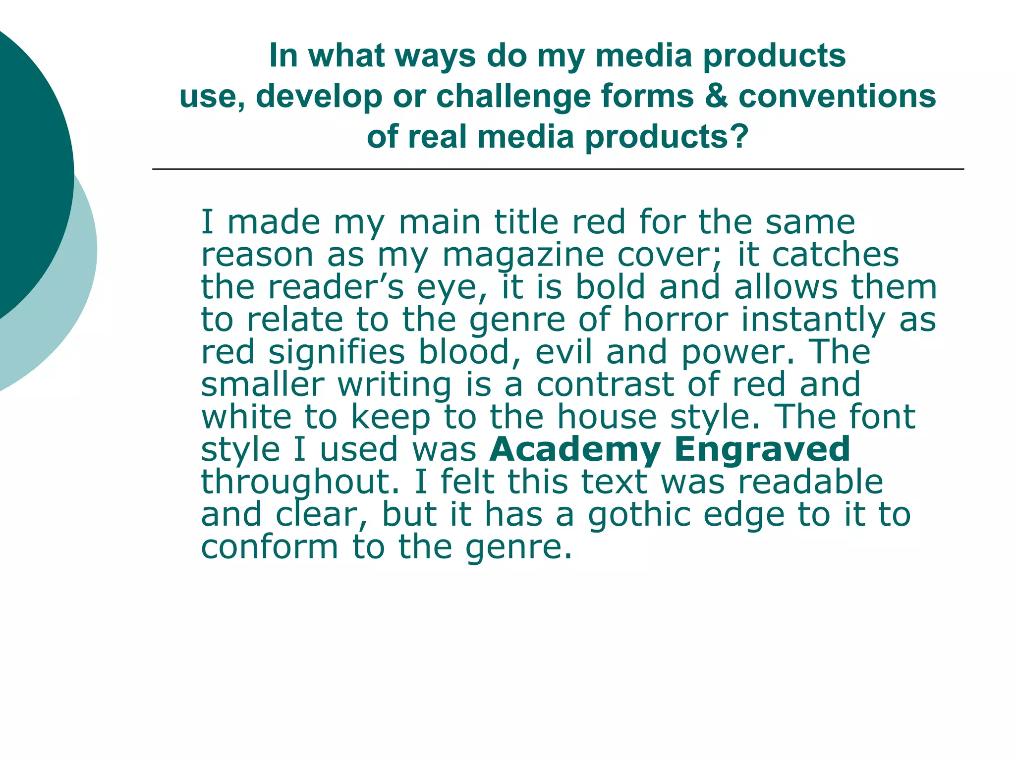 In what ways do my media products use, develop or challenge forms & conventions of real media products?	I made my main title red for the same reason as my magazine cover; it catches the reader’s eye, it is bold and allows them to relate to the genre of horror instantly as red signifies blood, evil and power. The smaller writing is a contrast of red and white to keep to the house style. The font style I used was Academy Engraved throughout. I felt this text was readable and clear, but it has a gothic edge to it to conform to the genre.