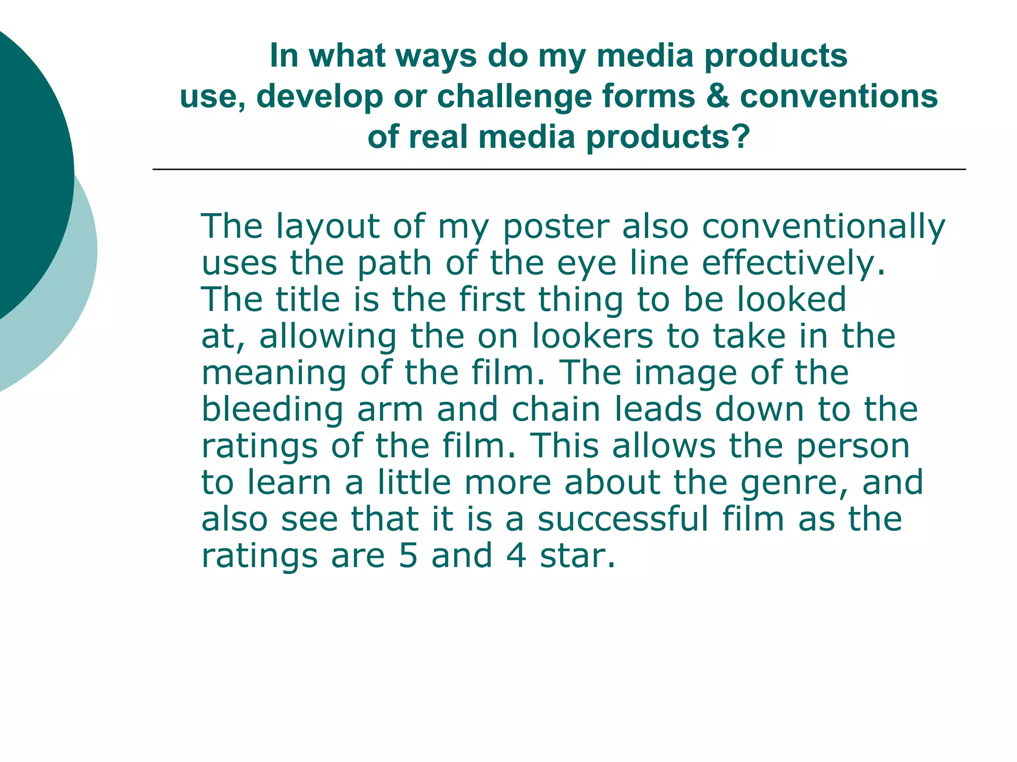 In what ways do my media products use, develop or challenge forms & conventions of real media products?The layout of my poster also conventionally uses the path of the eye line effectively. The title is the first thing to be looked at, allowing the on lookers to take in the meaning of the film. The image of the bleeding arm and chain leads down to the ratings of the film. This allows the person to learn a little more about the genre, and also see that it is a successful film as the ratings are 5 and 4 star. 