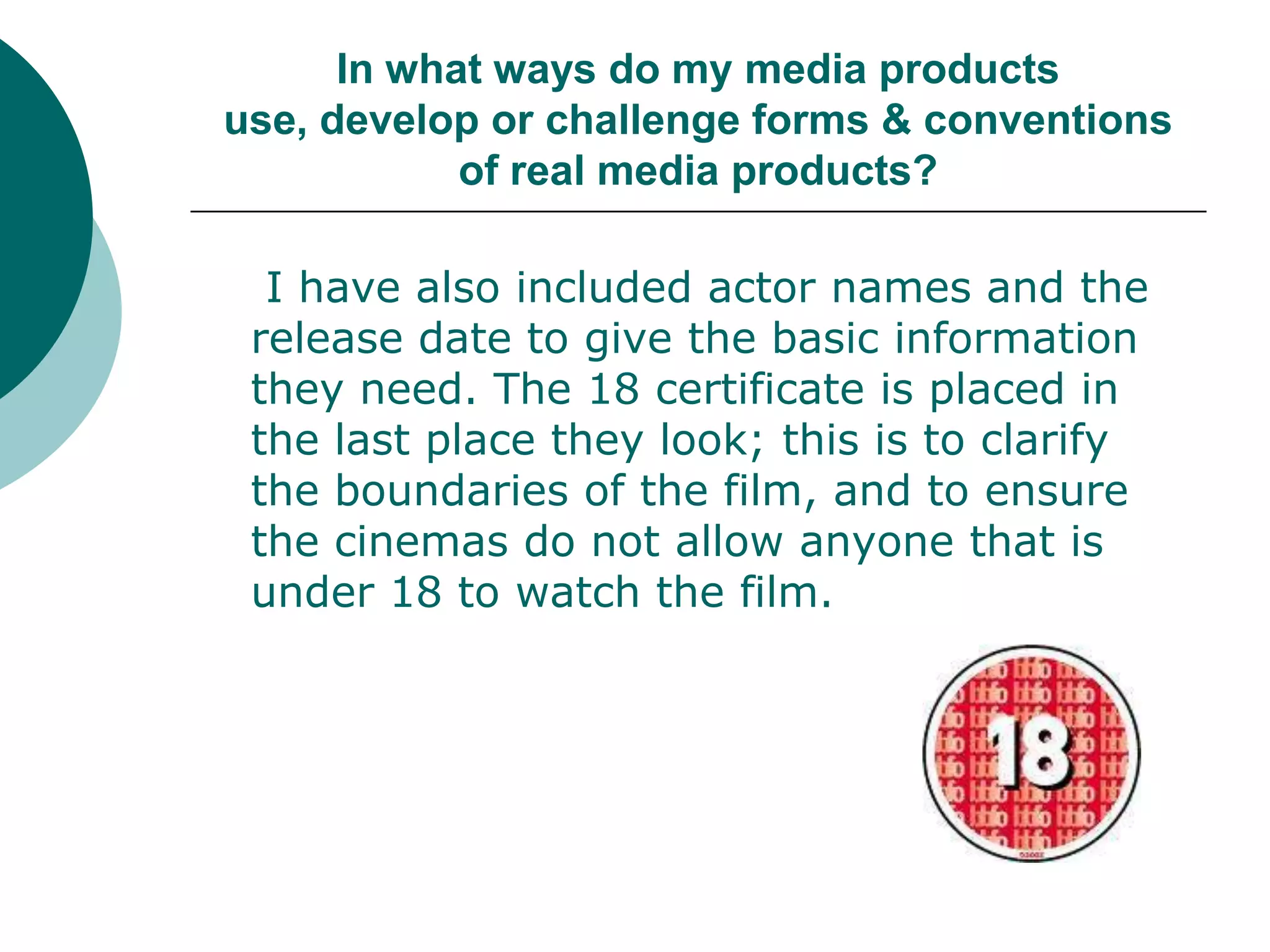 In what ways do my media products use, develop or challenge forms & conventions of real media products?I have also included actor names and the release date to give the basic information they need. The 18 certificate is placed in the last place they look; this is to clarify the boundaries of the film, and to ensure the cinemas do not allow anyone that is under 18 to watch the film. 