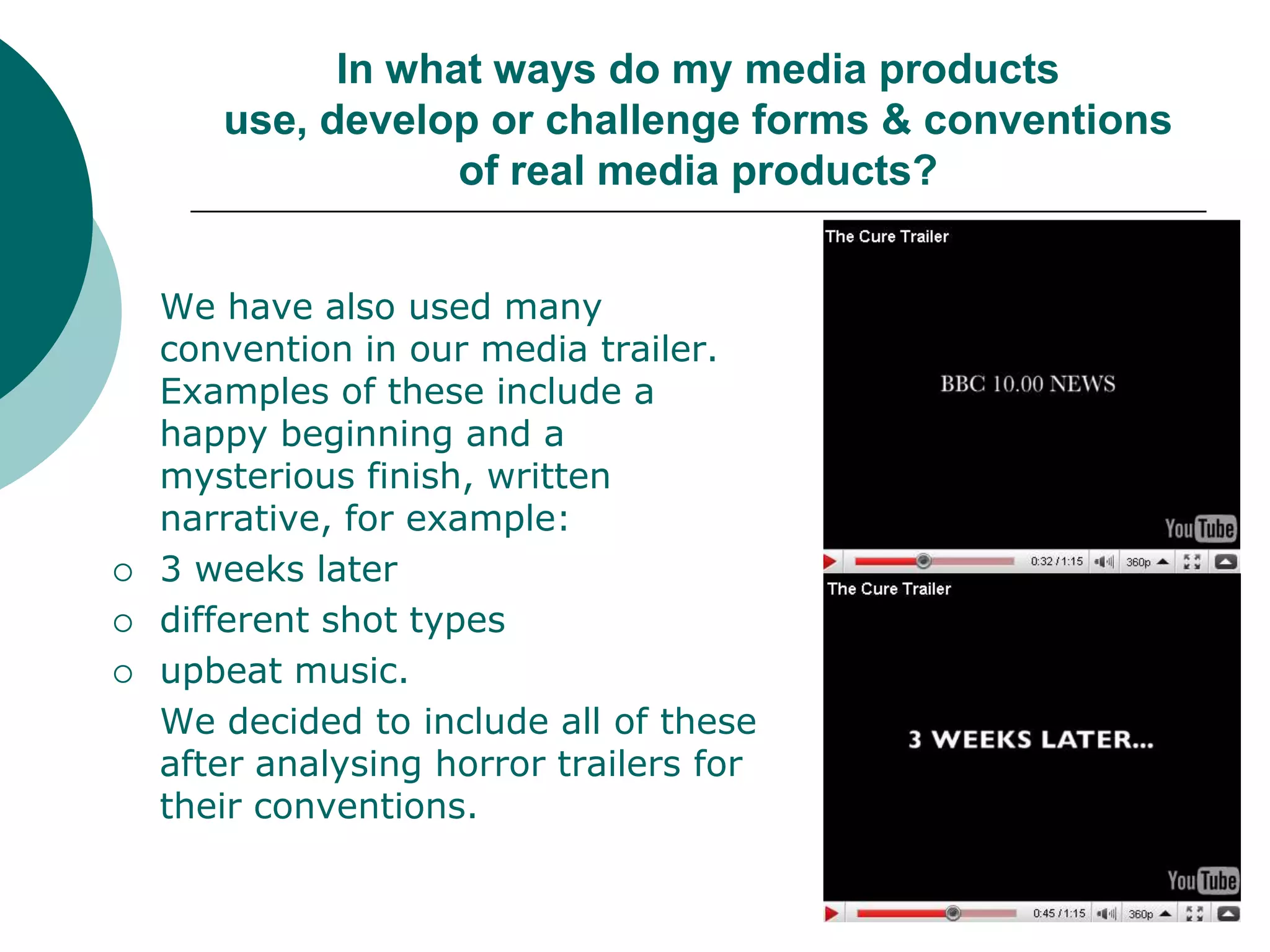 In what ways do my media products use, develop or challenge forms & conventions of real media products?	We have also used many convention in our media trailer. Examples of these include a happy beginning and a mysterious finish, written narrative, for example: 3 weeks laterdifferent shot typesupbeat music. 	We decided to include all of these after analysing horror trailers for their conventions. 