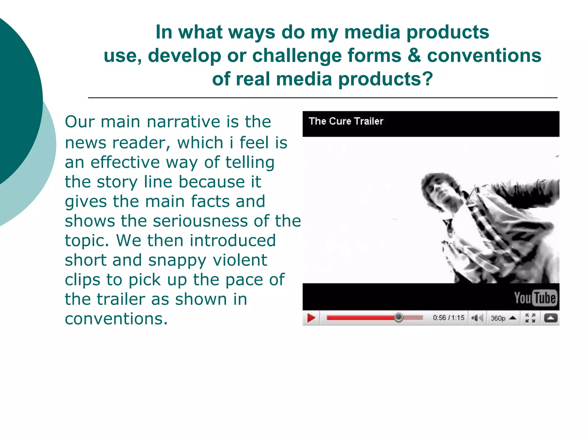 In what ways do my media products use, develop or challenge forms & conventions of real media products?Our main narrative is the news reader, which i feel is an effective way of telling the story line because it gives the main facts and shows the seriousness of the topic. We then introduced short and snappy violent clips to pick up the pace of the trailer as shown in conventions. 