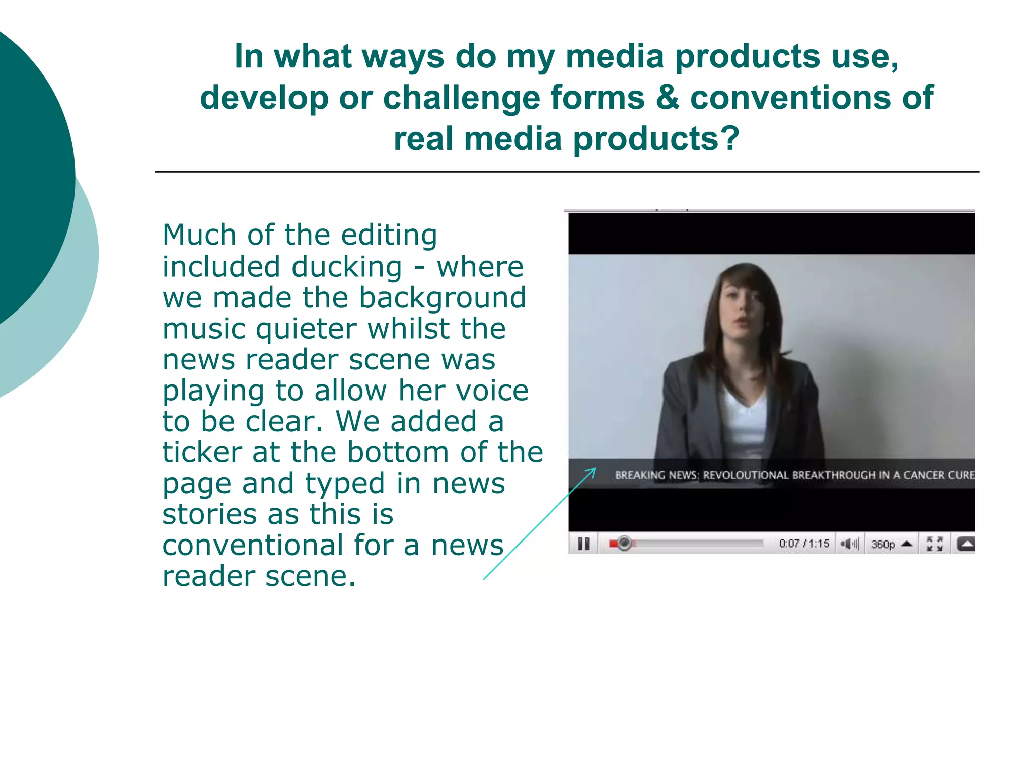 In what ways do my media products use, develop or challenge forms & conventions of real media products?Much of the editing included ducking - where we made the background music quieter whilst the news reader scene was playing to allow her voice to be clear. We added a ticker at the bottom of the page and typed in news stories as this is conventional for a news reader scene.