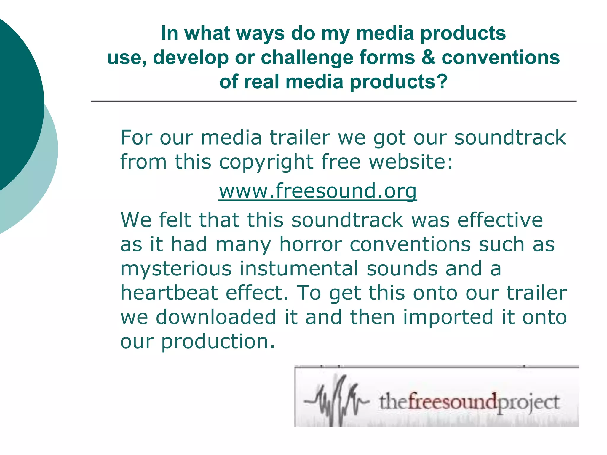 In what ways do my media products use, develop or challenge forms & conventions of real media products?	For our media trailer we got our soundtrack from this copyright free website: www.freesound.org	We felt that this soundtrack was effective as it had many horror conventions such as mysterious instumental sounds and a heartbeat effect. To get this onto our trailer we downloaded it and then imported it onto our production. 