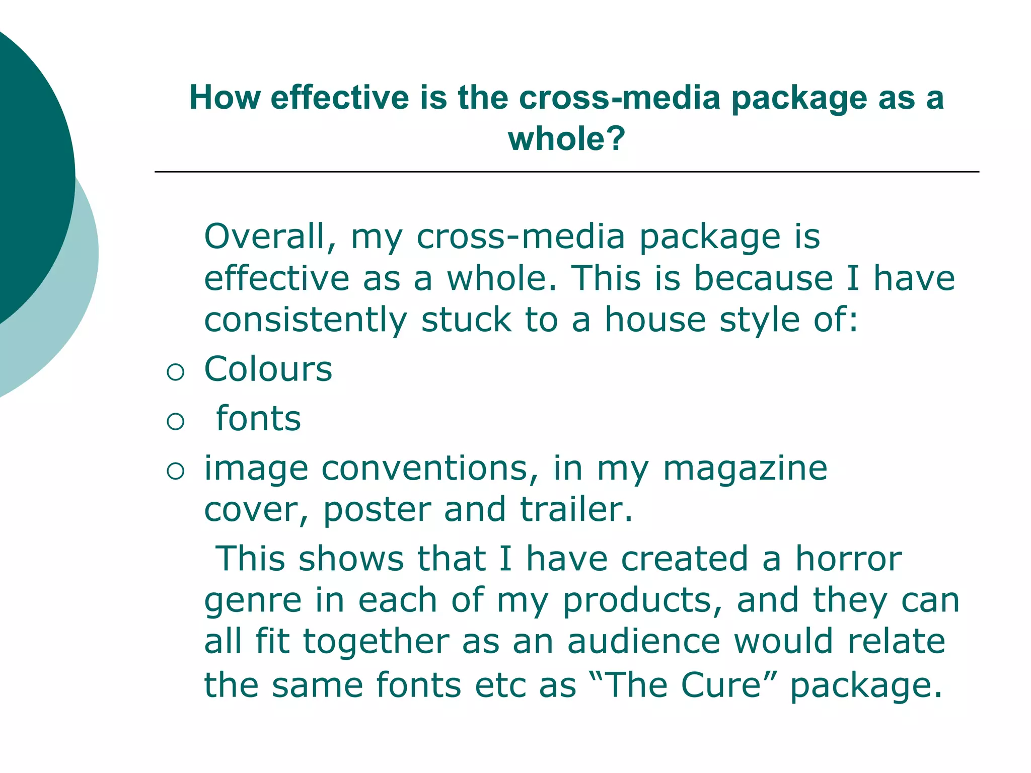 How effective is the cross-media package as a whole?Overall, my cross-media package is effective as a whole. This is because I have consistently stuck to a house style of:Colours fontsimage conventions, in my magazine cover, poster and trailer.	 This shows that I have created a horror genre in each of my products, and they can all fit together as an audience would relate the same fonts etc as “The Cure” package.