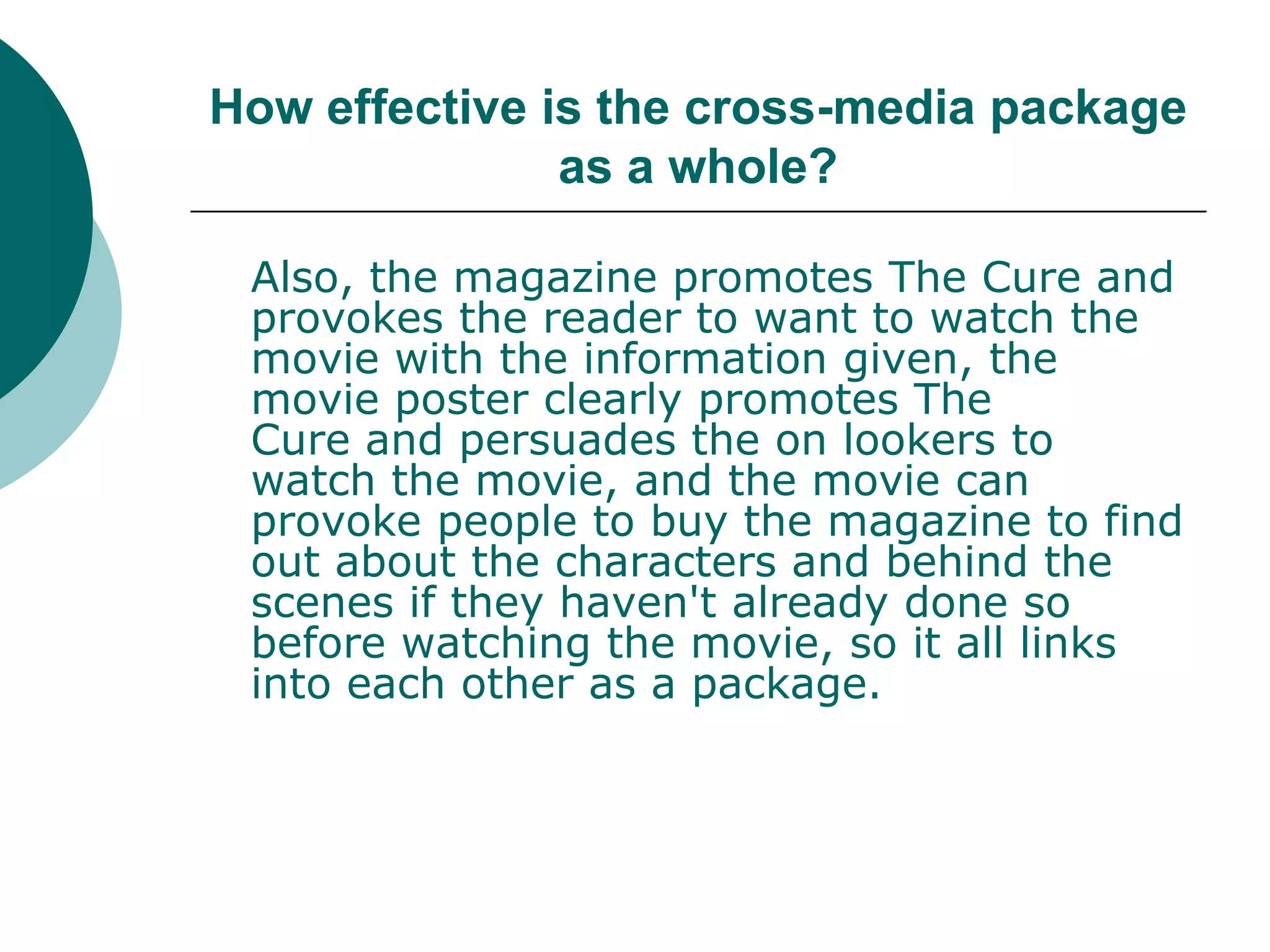 How effective is the cross-media package as a whole?Also, the magazine promotes The Cure and provokes the reader to want to watch the movie with the information given, the movie poster clearly promotes The Cure and persuades the on lookers to watch the movie, and the movie can provoke people to buy the magazine to find out about the characters and behind the scenes if they haven't already done so before watching the movie, so it all links into each other as a package.