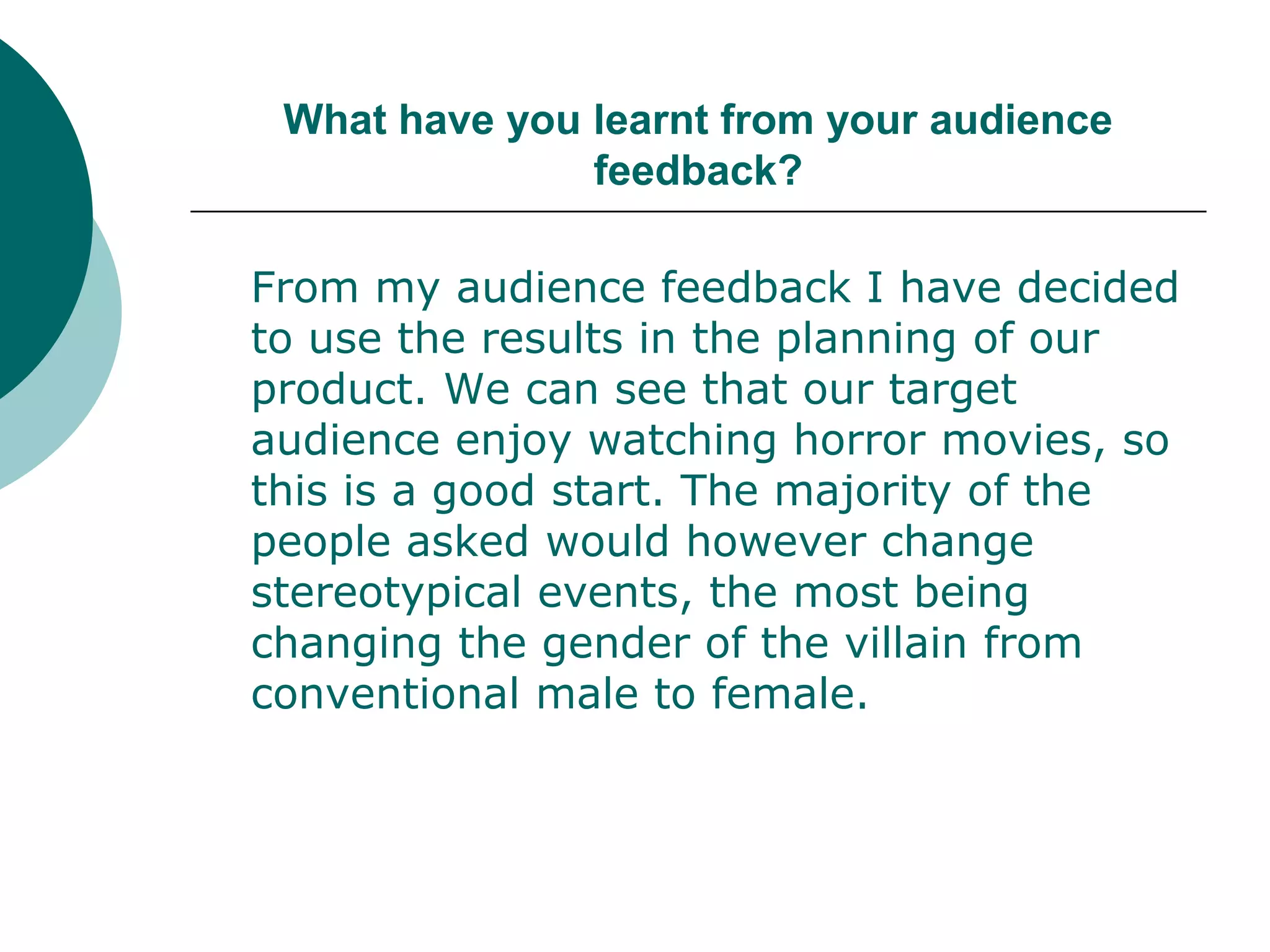 What have you learnt from your audience feedback?	From my audience feedback I have decided to use the results in the planning of our product. We can see that our target audience enjoy watching horror movies, so this is a good start. The majority of the people asked would however change stereotypical events, the most being changing the gender of the villain from conventional male to female. 