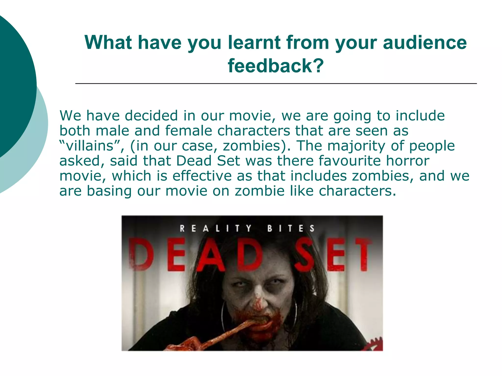What have you learnt from your audience feedback?We have decided in our movie, we are going to include both male and female characters that are seen as “villains”, (in our case, zombies). The majority of people asked, said that Dead Set was there favourite horror movie, which is effective as that includes zombies, and we are basing our movie on zombie like characters. 