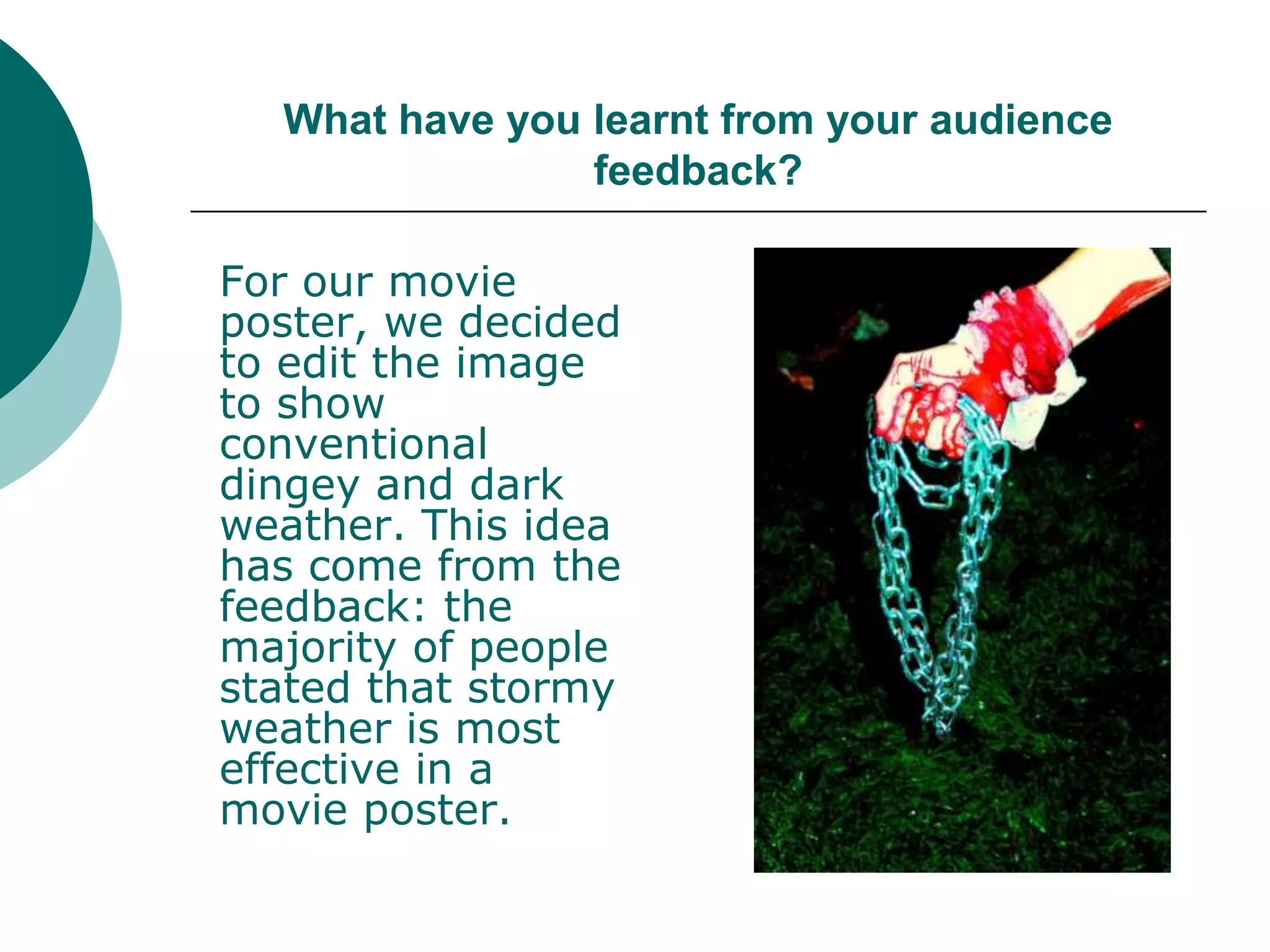 What have you learnt from your audience feedback?For our movie poster, we decided to edit the image to show conventional dingey and dark weather. This idea has come from the feedback: the majority of people stated that stormy weather is most effective in a movie poster. 